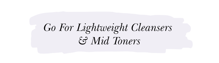 GO FOR LIGHTWEIGHT CLEANSERS  & MID TONERS